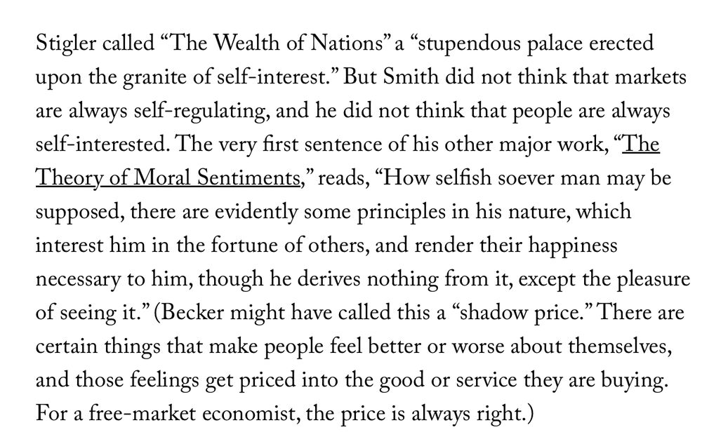 Stigler called “The Wealth of Nations” a “stupendous palace erected upon the granite of self-interest.” But Smith did not think that markets are always self-regulating, and he did not think that people are always self-interested. The very first sentence of his other major work, “The Theory of Moral Sentiments,” reads, “How selfish soever man may be supposed, there are evidently some principles in his nature, which interest him in the fortune of others, and render their happiness necessary to him, though he derives nothing from it, except the pleasure of seeing it.” (Becker might have called this a “shadow price.” There are certain things that make people feel better or worse about themselves, and those feelings get priced into the good or service they are buying. For a free-market economist, the price is always right.)