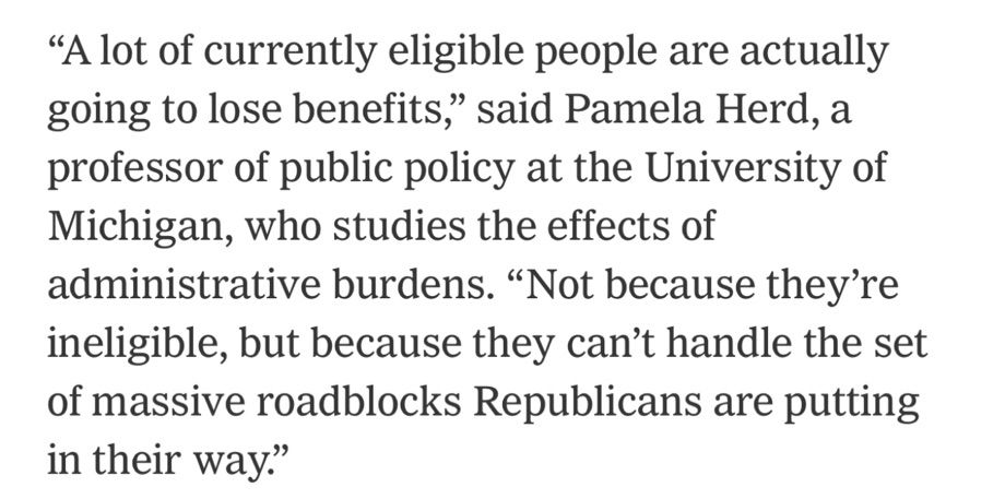 "A lot of currently eligible people are actually going to lose benefits," said Pamela Herd, a professor of public policy at the University of Michigan, who studies the effects of administrative burdens. "Not because they're ineligible, but because they can't handle the set of massive roadblocks Republicans are putting in their way."