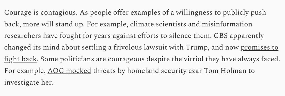 Courage is contagious. As people offer examples of a willingness to publicly push back, more will stand up. For example, climate scientists and misinformation researchers have fought for years against efforts to silence them. CBS apparently changed its mind about settling a frivolous lawsuit with Trump, and now promises to fight back. Some politicians are courageous despite the vitriol they have always faced. For example, AOC mocked threats by homeland security czar Tom Holman to investigate her.