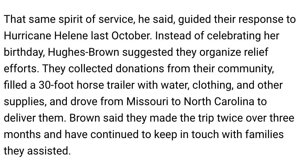 That same spirit of service, he said, guided their response to Hurricane Helene last October. Instead of celebrating her birthday, Hughes-Brown suggested they organize relief efforts. They collected donations from their community, filled a 30-foot horse trailer with water, clothing, and other supplies, and drove from Missouri to North Carolina to deliver them. Brown said they made the trip twice over three months and have continued to keep in touch with families they assisted.