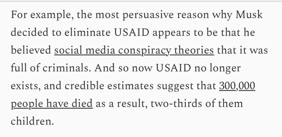 For example, the most persuasive reason why Musk decided to eliminate USAID appears to be that he believed social media conspiracy theories that it was full of criminals. And so now USAID no longer exists, and credible estimates suggest that 300,000 people have died as a result, two-thirds of them children.