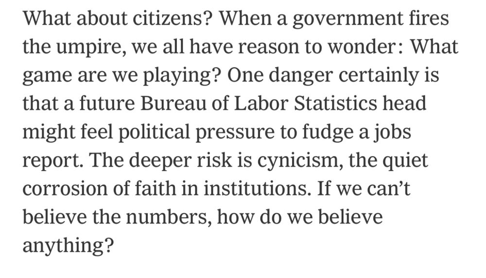 What about citizens? When a government fires the umpire, we all have reason to wonder: What game are we playing? One danger certainly is that a future Bureau of Labor Statistics head might feel political pressure to fudge a jobs report. The deeper risk is cynicism, the quiet corrosion of faith in institutions. If we can't believe the numbers, how do we believe anything?