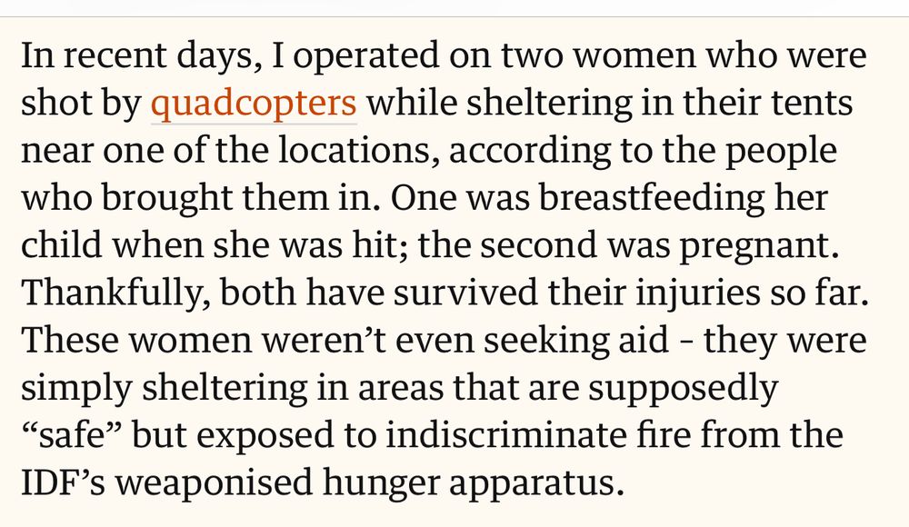 In recent days, I operated on two women who were shot by quadcopters while sheltering in their tents near one of the locations, according to the people who brought them in. One was breastfeeding her child when she was hit; the second was pregnant.
Thankfully, both have survived their injuries so far.
These women weren't even seeking aid - they were simply sheltering in areas that are supposedly
"safe" but exposed to indiscriminate fire from the IDF's weaponised hunger apparatus.