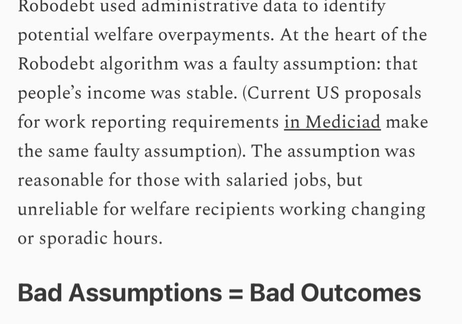 Robodebt used administrative data to identity potential welfare overpayments. At the heart of the Robodebt algorithm was a faulty assumption: that people's income was stable. (Current US proposals for work reporting requirements in Mediciad make the same faulty assumption). The assumption was reasonable for those with salaried jobs, but unreliable for welfare recipients working changing or sporadic hours.
Bad Assumptions = Bad Outcomes