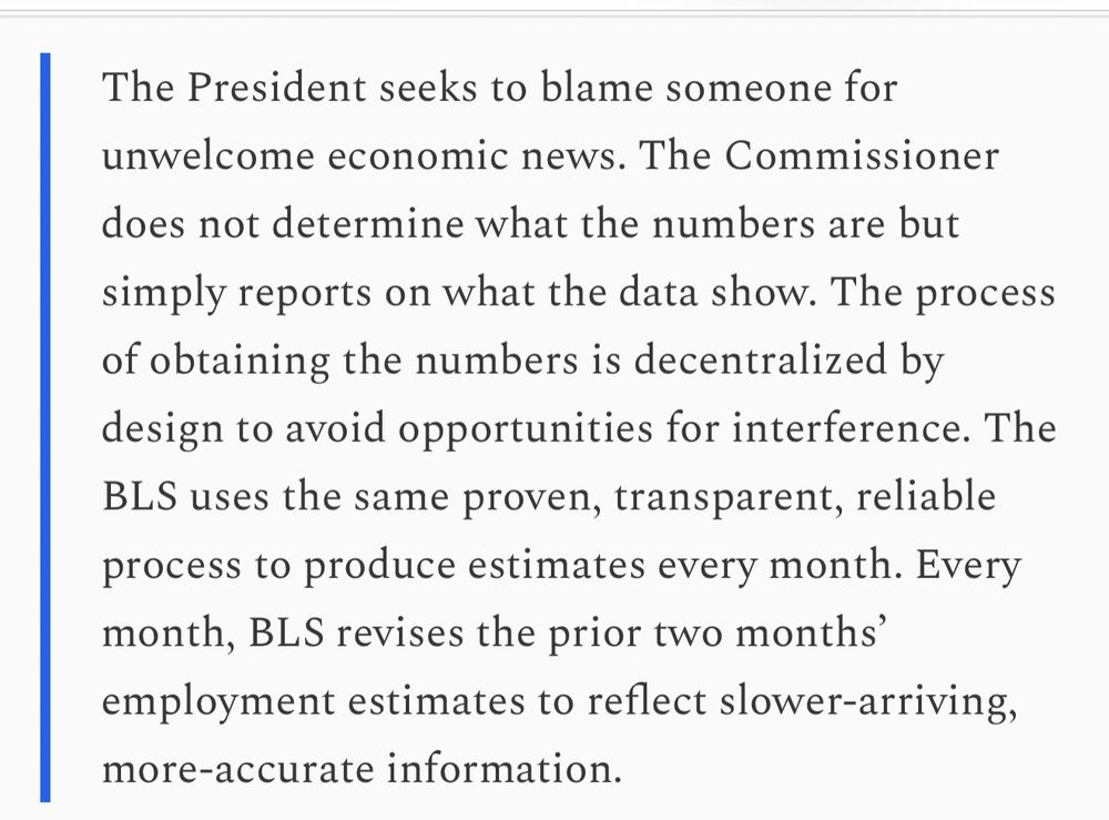 The President seeks to blame someone for unwelcome economic news. The Commissioner does not determine what the numbers are but simply reports on what the data show. The process of obtaining the numbers is decentralized by design to avoid opportunities for interference. The BLS uses the same proven, transparent, reliable process to produce estimates every month. Every month, BLS revises the prior two months' employment estimates to reflect slower-arriving, more-accurate information.