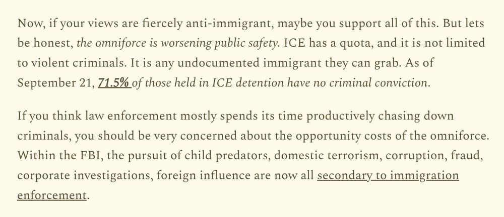 Now, if your views are fiercely anti-immigrant, maybe you support all of this. But lets be honest, the omniforce is worsening public safety. ICE has a quota, and it is not limited to violent criminals. It is any undocumented immigrant they can grab. As of September 21, 71.5% of those held in ICE detention have no criminal conviction.

If you think law enforcement mostly spends its time productively chasing down criminals, you should be very concerned about the opportunity costs of the omniforce. Within the FBI, the pursuit of child predators, domestic terrorism, corruption, fraud, corporate investigations, foreign influence are now all secondary to immigration enforcement.

