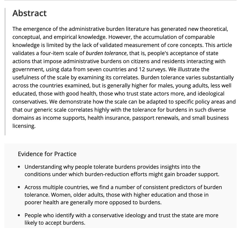 The emergence of the administrative burden literature has generated new theoretical, conceptual, and empirical knowledge. However, the accumulation of comparable knowledge is limited by the lack of validated measurement of core concepts. This article validates a four-item scale of burden tolerance, that is, people's acceptance of state actions that impose administrative burdens on citizens and residents interacting with government, using data from seven countries and 12 surveys. We illustrate the usefulness of the scale by examining its correlates. Burden tolerance varies substantially across the countries examined, but is generally higher for males, young adults, less well educated, those with good health, those who trust state actors more, and ideological conservatives. We demonstrate how the scale can be adapted to specific policy areas and that our generic scale correlates highly with the tolerance for burdens in such diverse domains as income supports, health insurance, passport renewals, and small business licensing.

Evidence for Practice

Understanding why people tolerate burdens provides insights into the conditions under which burden-reduction efforts might gain broader support.
Across multiple countries, we find a number of consistent predictors of burden tolerance. Women, older adults, those with higher education and those in poorer health are generally more opposed to burdens.
People who identify with a conservative ideology and trust the state are more likely to accept burdens.