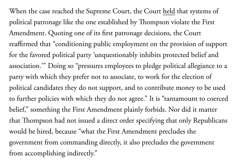 When the case reached the Supreme Court, the Court held that systems of political patronage like the one established by Thompson violate the First Amendment. Quoting one of its first patronage decisions, the Court reaffirmed that “conditioning public employment on the provision of support for the favored political party ‘unquestionably inhibits protected belief and association.’” Doing so “pressures employees to pledge political allegiance to a party with which they prefer not to associate, to work for the election of political candidates they do not support, and to contribute money to be used to further policies with which they do not agree.” It is “tantamount to coerced belief,” something the First Amendment plainly forbids. Nor did it matter that Thompson had not issued a direct order specifying that only Republicans would be hired, because “what the First Amendment precludes the government from commanding directly, it also precludes the government from accomplishing indirectly.”