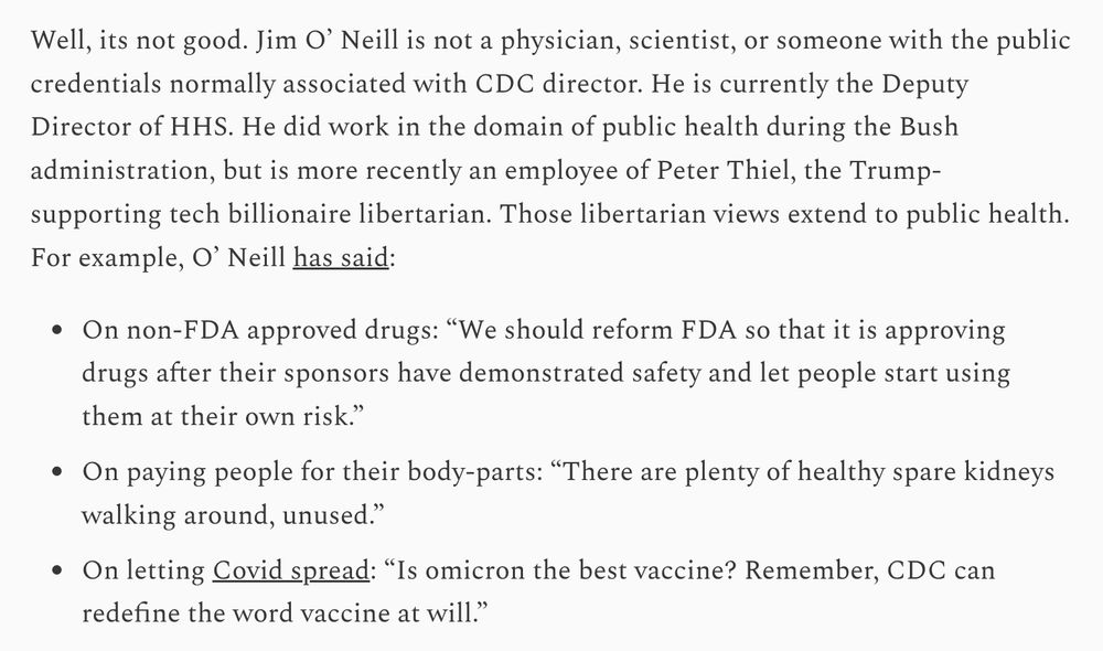 Well, its not good. Jim O’ Neill is not a physician, scientist, or someone with the public credentials normally associated with CDC director. He is currently the Deputy Director of HHS. He did work in the domain of public health during the Bush administration, but is more recently an employee of Peter Thiel, the Trump-supporting tech billionaire libertarian. Those libertarian views extend to public health. For example, O’ Neill has said: On non-FDA approved drugs: “We should reform FDA so that it is approving drugs after their sponsors have demonstrated safety and let people start using them at their own risk.” On paying people for their body-parts: “There are plenty of healthy spare kidneys walking around, unused.” On letting Covid spread: “Is omicron the best vaccine? Remember, CDC can redefine the word vaccine at will.”