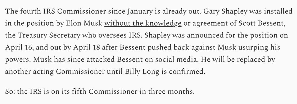 The fourth IRS Commissioner since January is already out. Gary Shapley was installed in the position by Elon Musk without the knowledge or agreement of Scott Bessent, the Treasury Secretary who oversees IRS. Shapley was announced for the position on April 16, and out by April 18 after Bessent pushed back against Musk usurping his powers. Musk has since attacked Bessent on social media. He will be replaced by another acting Commissioner until Billy Long is confirmed.