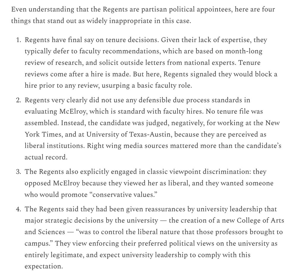 
Regents have final say on tenure decisions. Given their lack of expertise, they typically defer to faculty recommendations, which are based on month-long review of research, and solicit outside letters from national experts. Tenure reviews come after a hire is made. But here, Regents signaled they would block a hire prior to any review, usurping a basic faculty role.

Regents very clearly did not use any defensible due process standards in evaluating McElroy, which is standard with faculty hires. No tenure file was assembled. Instead, the candidate was judged, negatively, for working at the New York Times, and at University of Texas-Austin, because they are perceived as liberal institutions. Right wing media sources mattered more than the candidate’s actual record.

The Regents also explicitly engaged in classic viewpoint discrimination: they they opposed McElroy because they viewed her as liberal, and they wanted someone who would promote “conservative values.”

