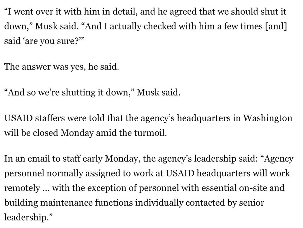 “I went over it with him in detail, and he agreed that we should shut it down,” Musk said. “And I actually checked with him a few times [and] said ‘are you sure?’”

The answer was yes, he said.

“And so we’re shutting it down,” Musk said.

USAID staffers were told that the agency’s headquarters in Washington will be closed Monday amid the turmoil.

In an email to staff early Monday, the agency’s leadership said: “Agency personnel normally assigned to work at USAID headquarters will work remotely … with the exception of personnel with essential on-site and building maintenance functions individually contacted by senior leadership.”