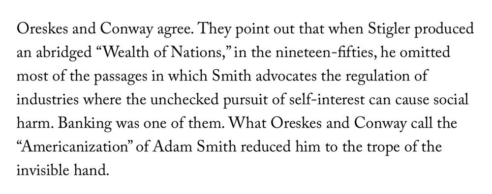 Oreskes and Conway agree. They point out that when Stigler produced an abridged “Wealth of Nations,” in the nineteen-fifties, he omitted most of the passages in which Smith advocates the regulation of industries where the unchecked pursuit of self-interest can cause social harm. Banking was one of them. What Oreskes and Conway call the “Americanization” of Adam Smith reduced him to the trope of the invisible hand.