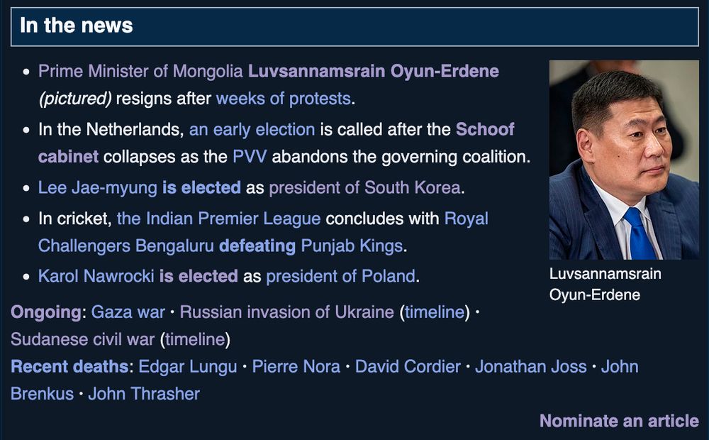 A Wikipedia "In the news" section reading:
    Prime Minister of Mongolia Luvsannamsrain Oyun-Erdene (pictured) resigns after weeks of protests.
    In the Netherlands, an early election is called after the Schoof cabinet collapses as the PVV abandons the governing coalition.
    Lee Jae-myung is elected as president of South Korea.
    In cricket, the Indian Premier League concludes with Royal Challengers Bengaluru defeating Punjab Kings.
    Karol Nawrocki is elected as president of Poland.