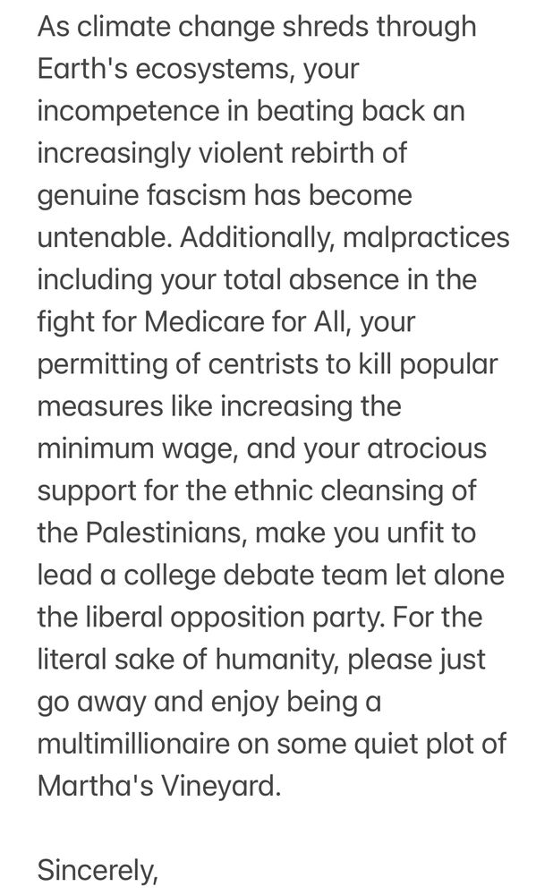 As climate change shreds through
Earth's ecosystems, your incompetence in beating back an increasingly violent rebirth of genuine fascism has become untenable. Additionally, malpractices including your total absence in the fight for Medicare for All, your permitting of centrists to kill popular measures like increasing the minimum wage, and your atrocious support for the ethnic cleansing of the Palestinians, make you unfit to lead a college debate team let alone the liberal opposition party. For the literal sake of humanity, please just go away and enjoy being a multimillionaire on some quiet plot of
Martha's Vineyard.
Sincerely,