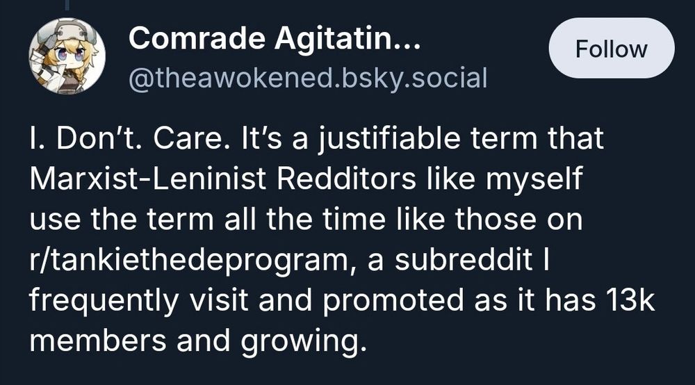 screen cap of a bluesky post:

@theawokened.bsky.social
I. Don't. Care. It's a justifiable term that Marxist-Leninist Redditors like myself use the term all the time like those on r/tankiethedeprogram, a subreddit I frequently visit and promoted as it has 13k members and growing.