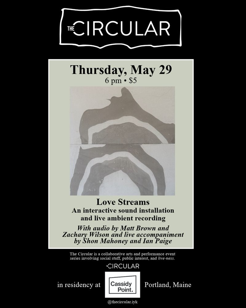 THE CIRCULAR in residency at Cassidy Point.

Portland, Maine

Thursday, May 29 6 pm • $5

Love Streams

An interactive sound installation and live ambient recording

With audio by Matt Brown and
Zachary Wilson and live accompaniment by Shon Mahoney and lan Paige

The Circular is a collaborative arts and performance event series involving social stuff, public interest, and live-ness.