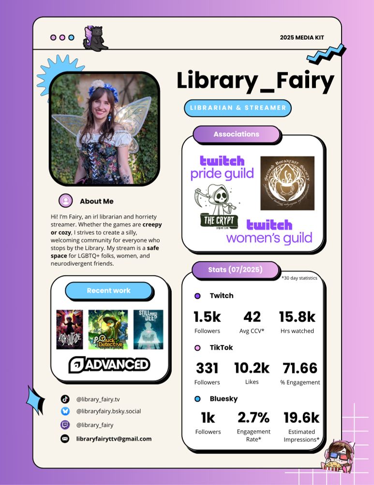 My streamer media kit. There's a short description of my Twitch channel that reads "Hi! I’m Fairy, an irl librarian and horriety streamer. Whether the games are creepy or cozy, I strives to create a silly, welcoming community for everyone who stops by the Library. My stream is a safe space for LGBTQ+ folks, women, and neurodivergent friends." I'm associated with the Twitch Pride Guild and Women's Guild, Second Breakfast Society, and The Crypt stream team. I've recently worked with Look Outside, Duck Detective, Still Wakes the Deep, and AdvancedGG. It also lists my Twitch/TikTok/Bluesky stats and my other social links. 
