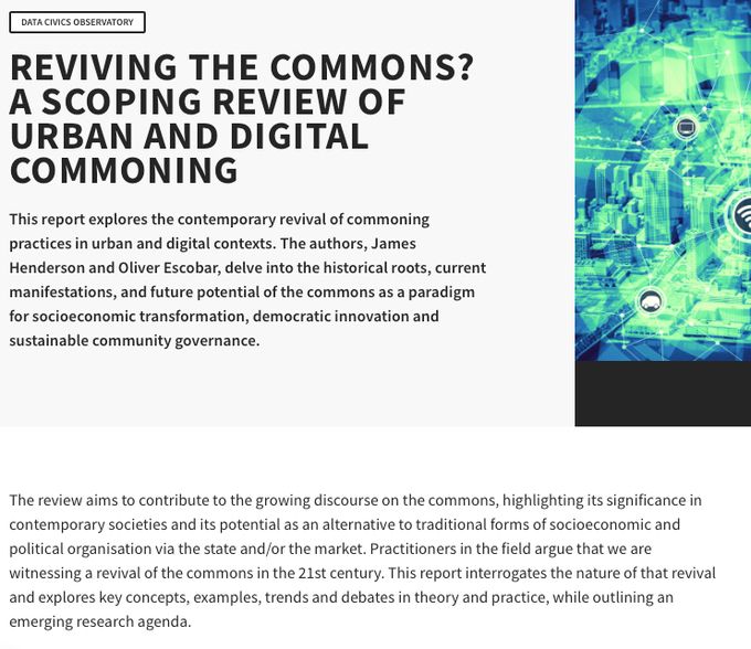 Blurb from the website of the report:

This report explores the contemporary revival of commoning practices in urban and digital contexts. The authors, James Henderson and Oliver Escobar, delve into the historical roots, current manifestations, and future potential of the commons as a paradigm for socioeconomic transformation, democratic innovation and sustainable community governance.

The review aims to contribute to the growing discourse on the commons, highlighting its significance in contemporary societies and its potential as an alternative to traditional forms of socioeconomic and political organisation via the state and/or the market. Practitioners in the field argue that we are witnessing a revival of the commons in the 21st century. This report interrogates the nature of that revival and explores key concepts, examples, trends and debates in theory and practice, while outlining an emerging research agenda.