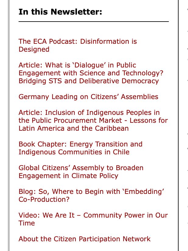In this Newsletter:
The ECA Podcast: Disinformation is Designed

Article: What is ‘Dialogue’ in Public Engagement with Science and Technology? Bridging STS and Deliberative Democracy

Germany Leading on Citizens’ Assemblies

Article: Inclusion of Indigenous Peoples in the Public Procurement Market - Lessons for Latin America and the Caribbean

Book Chapter: Energy Transition and Indigenous Communities in Chile

Global Citizens’ Assembly to Broaden Engagement in Climate Policy

Blog: So, Where to Begin with ‘Embedding’ Co-Production?

Video: We Are It – Community Power in Our Time

About the Citizen Participation Network