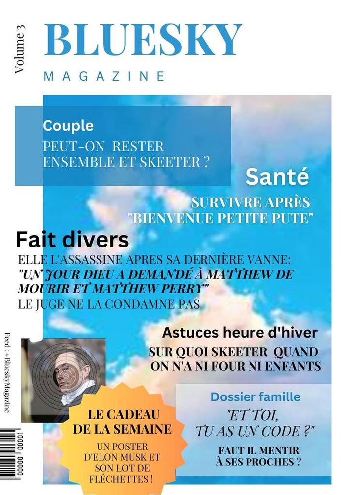 #BlueskyMagazine Volume 3

COUPLE
Comment peut-on rester ensemble et skeeter ?

SANTÉ
Survivre après "bienvenue petite pute"

FAIT DIVERS
Elle l'assassine après sa dernière vanne
"un jour dieu a demandé à Matthew de mourir et Matthew Perry"
Le juge ne la condamne pas

ASTUCES HEURE D'HIVER 
Sur quoi skeeter quand on n'a ni four, ni enfants.

LE CADEAU DE LA SEMAINE 
Un poster d'Elon Musk et son lot de fléchettes.

Dossier famille
ET TOI, TU AS UN CODE ?
Faut-il mentir à ses proches ?