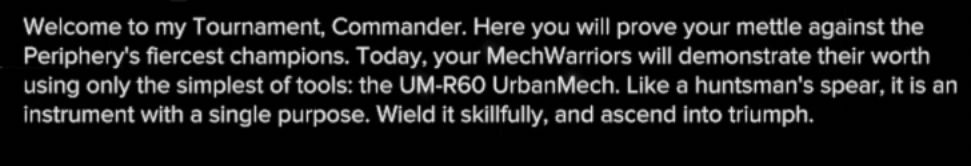 Welcome to my Tournament, Commander. Here you will prove your mettle against the Periphery's finest champions. Today, your MechWarriors will demonstrate their worth using only the simplest of tools: the UM-R60 UrbanMech. Like a huntsman's spear, it is an instrument with a single purpose. Wield it skillfully, and ascend into triumph.