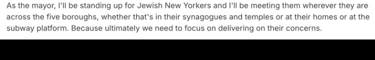 As the mayor, I'll be standing up for Jewish New Yorkers and I'll be meeting them wherever they are across the five boroughs, whether that's in their synagogues and temples or at their homes or at the subway platform. Because ultimately we need to focus on delivering on their concerns.
