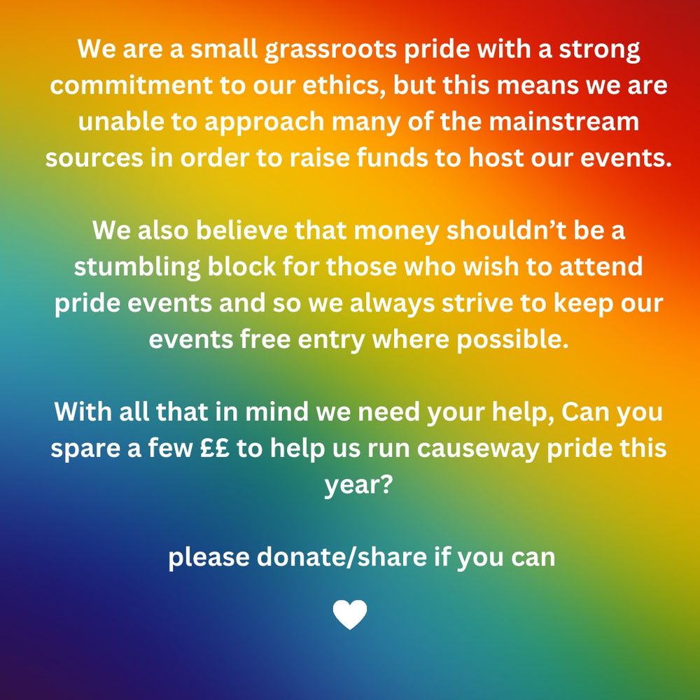 We are a small grassroots pride with a strong commitment to our ethics, but this means we are unable to approach many of the mainstream sources in order to raise funds to host our events.

We also believe that money shouldn’t be a stumbling block for those who wish to attend pride events and so we always strive to keep our events free entry where possible.

With all that in mind we need your help, Can you spare a few ££ to help us run causeway pride this year?

 please donate/share if you can

