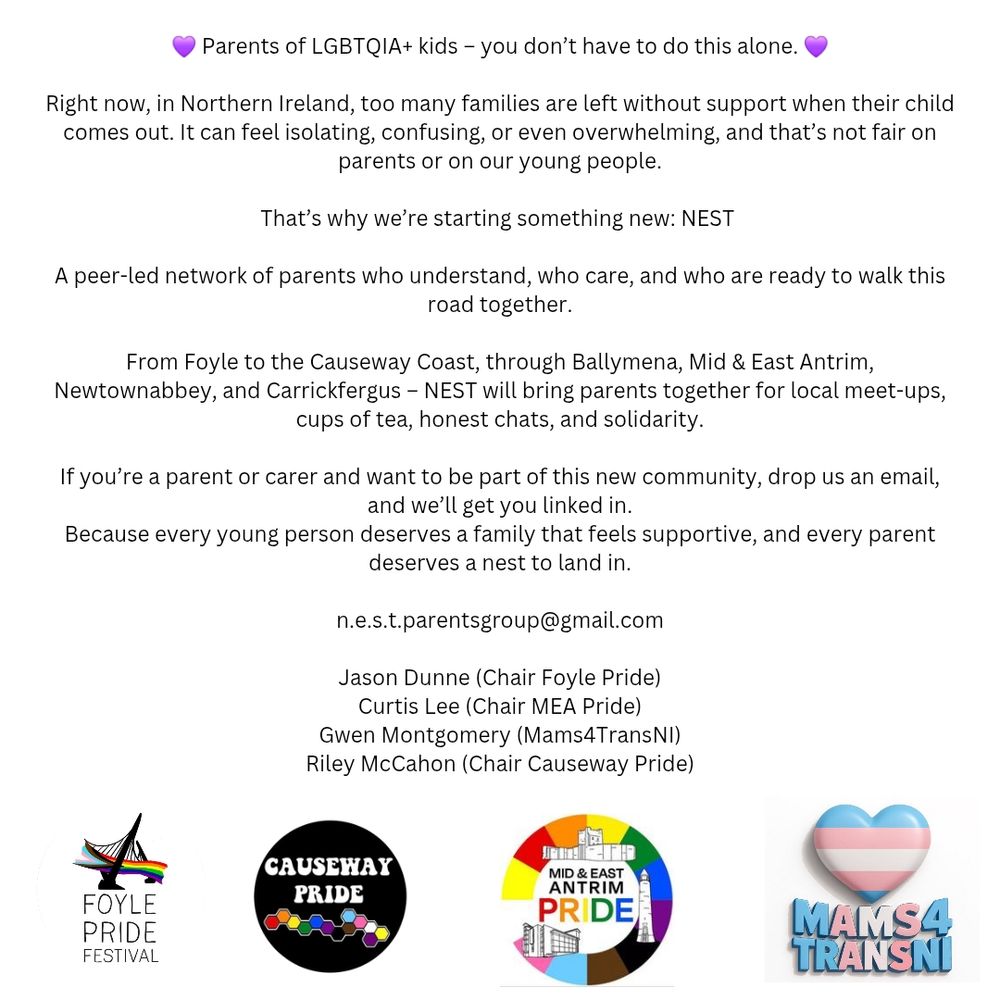 💜 Parents of LGBTQIA+ kids – you don’t have to do this alone. 💜

Right now, in Northern Ireland, too many families are left without support when their child comes out. It can feel isolating, confusing, or even overwhelming, and that’s not fair on parents or on our young people.

That’s why we’re starting something new: NEST 

A peer-led network of parents who understand, who care, and who are ready to walk this road together.

From Foyle to the Causeway Coast, through Ballymena, Mid & East Antrim, Newtownabbey, and Carrickfergus – NEST will bring parents together for local meet-ups, cups of tea, honest chats, and solidarity.

If you’re a parent or carer and want to be part of this new community, drop us an email, and we’ll get you linked in.
Because every young person deserves a family that feels supportive, and every parent deserves a nest to land in.

n.e.s.t.parentsgroup@gmail.com

Jason Dunne (Chair Foyle Pride)
Curtis Lee (Chair MEA Pride)
Gwen Montgomery (Mams4TransNI)
Riley McCahon (Chair Causeway Pride)