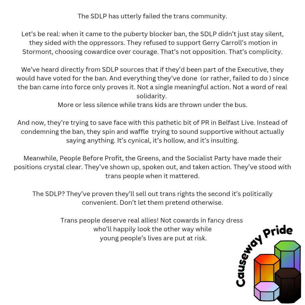 The SDLP has utterly failed the trans community.

Let’s be real: when it came to the puberty blocker ban, the SDLP didn’t just stay silent  they sided with the oppressors. They refused to support Gerry Carroll’s motion in Stormont, choosing cowardice over courage. That’s not opposition. That’s complicity.

We’ve heard directly from SDLP sources that if they’d been part of the Executive, they would have voted for the ban. And everything they’ve done  (or rather, failed to do ) since the ban came into force only proves it. Not a single meaningful action. Not a word of real solidarity. 
More or less silence while trans kids are thrown under the bus.

And now, they’re trying to save face with this pathetic bit of PR in Belfast Live. Instead of condemning the ban, they spin and waffle,  trying to sound supportive without actually saying anything. It’s cynical, it’s hollow, and it’s insulting.

Meanwhile, People Before Profit, the Greens, and the Socialist Party have made their positions crystal clear. They’ve shown up, spoken out, and taken action. They’ve stood with trans people when it mattered.

The SDLP? They’ve proven they’ll sell out trans rights the second it’s politically convenient. Don’t let them pretend otherwise.

Trans people deserve real allies! Not cowards in fancy dress who’ll happily look the other way while young people’s lives are put at risk.