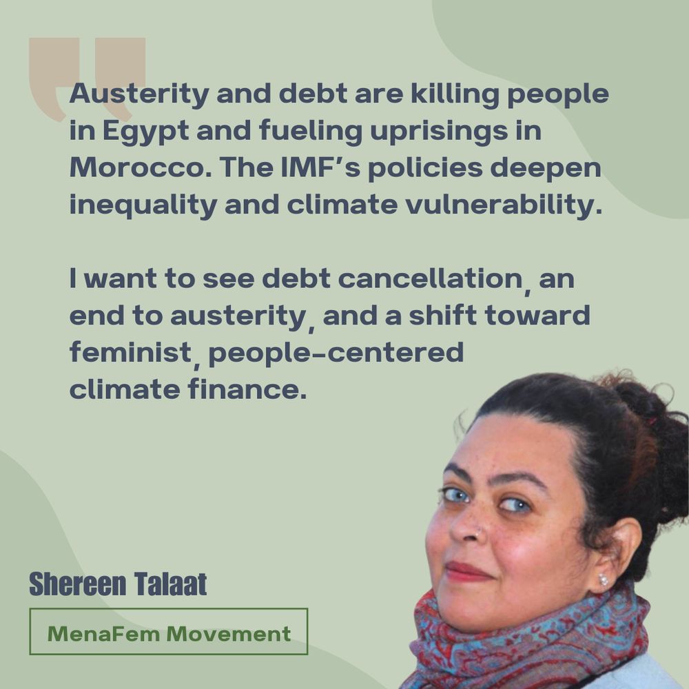 Austerity and debt are killing people in Egypt and fueling uprisings in Morocco. The IMF’s policies deepen inequality and climate vulnerability. 

I want to see debt cancellation, an end to austerity, and a shift toward feminist, people-centered climate finance.

Headshot of Shereen Talaat, working at MenaFem Movement. 

Green background, navy blue text, red quotation marks. 