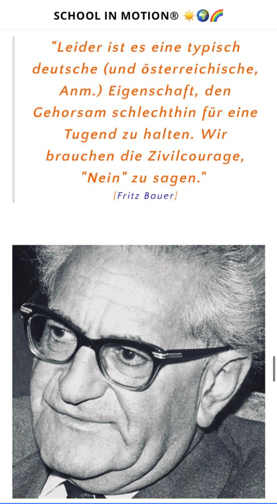 Bild von Fritz Bauer mit dem Text von SCHOOL IN MOTION®:
"Leider ist es eine typisch deutsche (und österreichische, Anm.) Eigenschaft, den Gehorsam schlechthin für eine Tugend zu halten. Wir brauchen die Zivilcourage, "Nein" zu sagen."
[Fritz Bauer]
