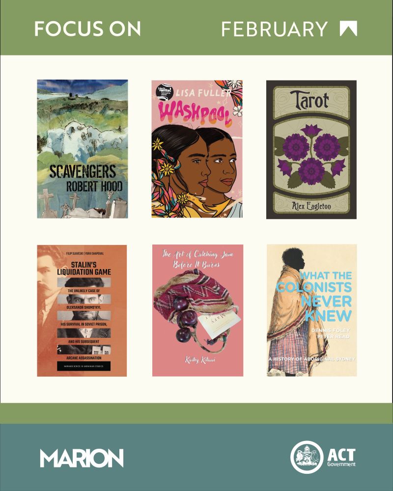 There are six book covers: Scavengers by Robert Hood, Washpool by Lisa Fuller, Tarot by Alex Eagleton, Stalin's Liquidation Game by  Filip Slaveski and Yurii Shapoval, The Art of Catching Jam Before It Burns by Kathy Kituai, and What the Colonists Never Knew by Dennis Foley and Peter Read. There is a green stripe at the top and bottom of the image. At the top of the image is the text "Focus On February". The MARION logo and ACT Government logos are at the bottom of the image.