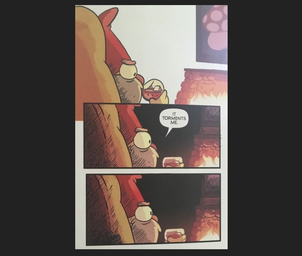 Three panel comic of from the Gravity Falls: Lost Legends book of a gnome sitting facing a fire while sitting in a comfy chair, drink in hand.

1st panel; The gnome sips their drink.

2nd panel; The gnome looks deep into the fire as the room darkens. The gnome says the words; "It torments me."

3rd panel; The gnome continues to look deeply into the flames as the room remains dark. Silence.