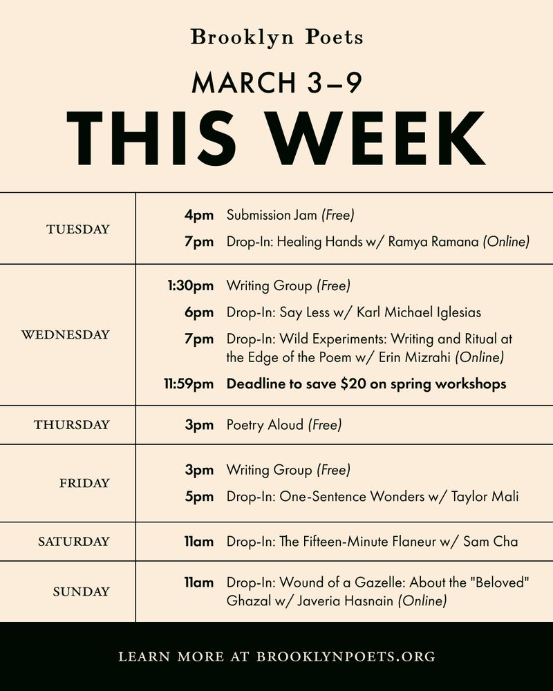 Brooklyn Poets
MARCH 3-9
THIS WEEK
TUESDAY
4pm Submission Jam (Free)
7pm Drop-In: Healing Hands w/ Ramya Ramana (Online)
WEDNESDAY
1:30pm Writing Group (Free)
6pm
Drop-In: Say Less w/ Karl Michael Iglesias
7pm Drop-In: Wild Experiments: Writing and Ritual at the Edge of the Poem w/ Erin Mizrahi (Online)
11:59pm Deadline to save $20 on spring workshops
THURSDAY
3pm Poetry Aloud (Free)
FRIDAY
3pm Writing Group (Free)
5pm Drop-In: One-Sentence Wonders w/ Taylor Mali
SATURDAY
1lam Drop-In: The Fifteen-Minute Flaneur w/ Sam Cha
SUNDAY
1lam Drop-In: Wound of a Gazelle: About the "Beloved"
Ghazal w/ Javeria Hasnain (Online)
LEARN MORE AT BROOKLYNPOETS.ORG