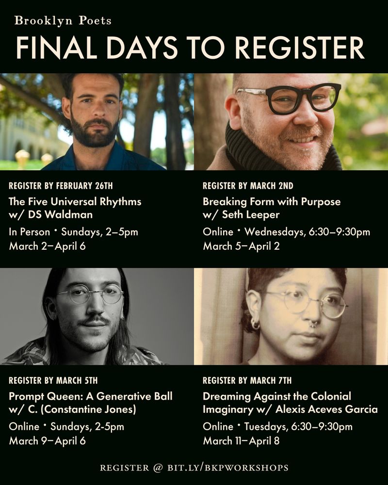 Brooklyn Poets
FINAL DAYS TO REGISTER
REGISTER BY FEBRUARY 26TH
The Five Universal Rhythms w/ DS Waldman
In Person • Sundays, 2-5pm
March 2- April 6
REGISTER BY MARCH 2ND
Breaking Form with Purpose w/ Seth Leeper
Online • Wednesdays, 6:30-9:30pm
March 5- April 2
REGISTER BY MARCH 5TH
Prompt Queen: A Generative Ball w/ C. (Constantine Jones)
Online • Sundays, 2-5pm
March 9- April 6
REGISTER
REGISTER BY MARCH 7TH
Dreaming Against the Colonial
Imaginary w/ Alexis Aceves Garcia
Online • Tuesdays, 6:30-9:30pm
March 11-April 8
BIT.LY/BKPWORKSHOPS