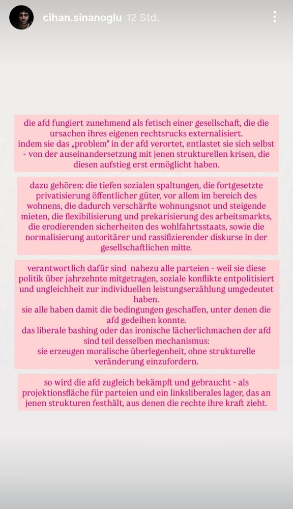 die afd fungiert zunehmend als fetisch einer gesellschaft, die die
ursachen ihres eigenen rechtsrucks externalisiert.
indem sie das „problem" in der afd verortet, entlastet sie sich selbst
von der auseinandersetzung mit jenen strukturellen krisen, die
diesen aufstieg erst ermöglicht haben.
dazu gehören: die tiefen sozialen spaltungen, die fortgesetzte
privatisierung öffentlicher güter, vor allem im bereich des
wohnens, die dadurch verschärfte wohnungsnot und steigende
mieten, die flexibilisierung und prekarisierung des arbeitsmarkts,
die erodierenden sicherheiten des wohlfahrtsstaats, sowie die
normalisierung autoritärer und rassifizierender diskurse in der
gesellschaftlichen mitte.
verantwortlich dafür sind nahezu alle parteien - weil sie diese
politik über jahrzehnte mitgetragen, soziale konflikte entpolitisiert
und ungleichheit zur individuellen leistungserzählung umgedeutet
haben.
sie alle haben damit die bedingungen geschaffen, unter denen die
afd gedeihen konnte.
das liberale bashing oder das ironische lächerlichmachen der afd
sind teil desselben mechanismus:
sie erzeugen moralische überlegenheit, ohne strukturelle
veränderung einzufordern.
so wird die afd zugleich bekämpft und gebraucht - als
projektionsfläche für parteien und ein linksliberales lager, das an
jenen strukturen festhält, aus denen die rechte ihre kraft zieht.