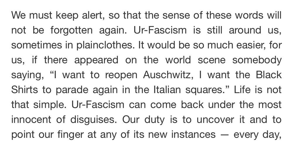 From Umberto Eco's "Ur-Fascism":

"We must keep alert, so that the sense of these words will not be forgotten again. Ur-Fascism is still around us, sometimes in plainclothes. It would be so much easier, for us, if there appeared on the world scene somebody saying, "I want to reopen Auschwitz, I want the Black Shirts to parade again in the Italian squares." Life is not that simple. Ur-Fascism can come back under the most innocent of disguises. Our duty is to uncover it and to point our finger at any of its new instances - every day,"