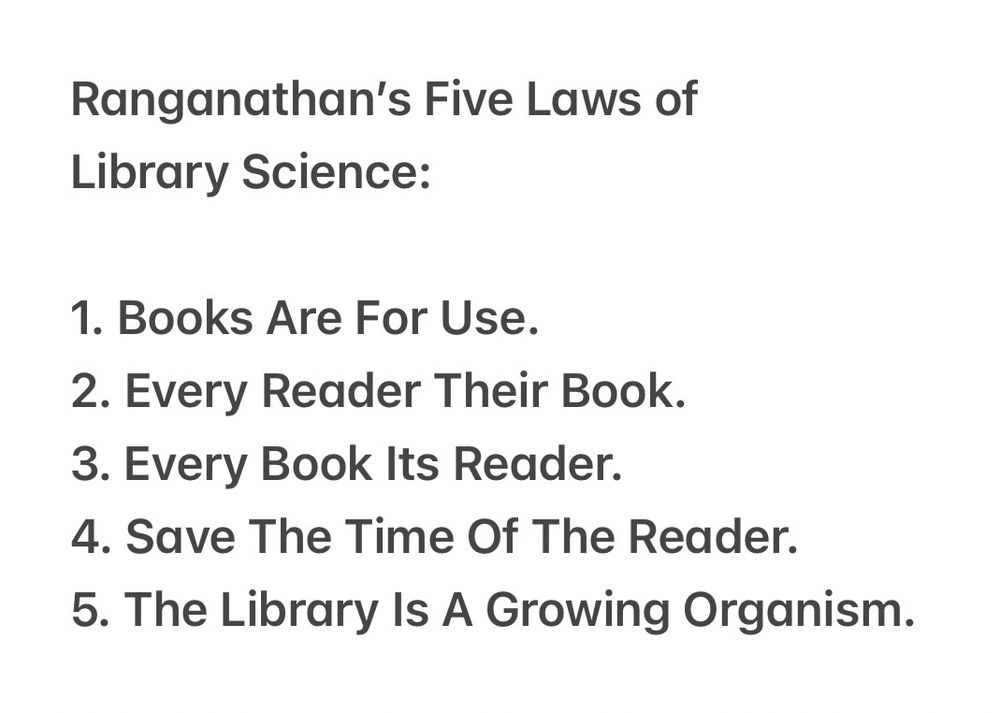 Ranganathan's Five Laws of
Library Science:
1. Books Are For Use.
2. Every Reader Their Book.
3. Every Book Its Reader.
4. Save The Time Of The Reader.
5. The Library Is A Growing Organism.