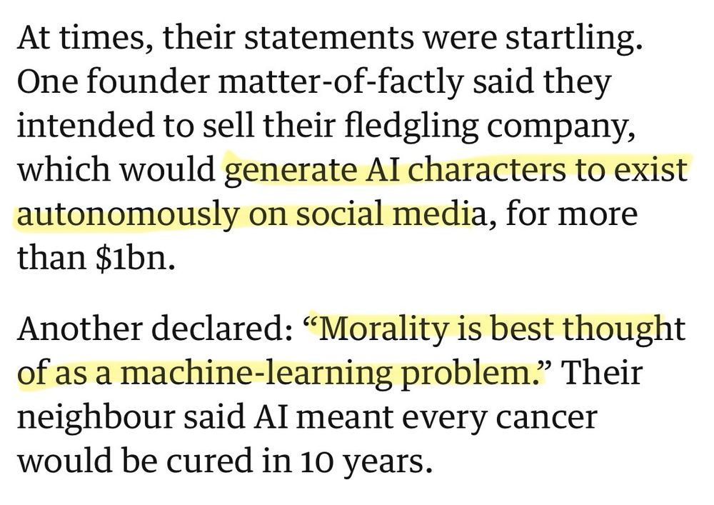 At times, their statements were startling.
 One founder matter-of-factly said they
 intended to sell their fledgling company,
 which would generate Al characters to exist
 autonomously on social media, for more
 than $1bn.
 Another declared: "Morality is best thought
 of as a machine-learning problem." Their
 neighbour said Al meant every cancer
 would be cured in 10 years.