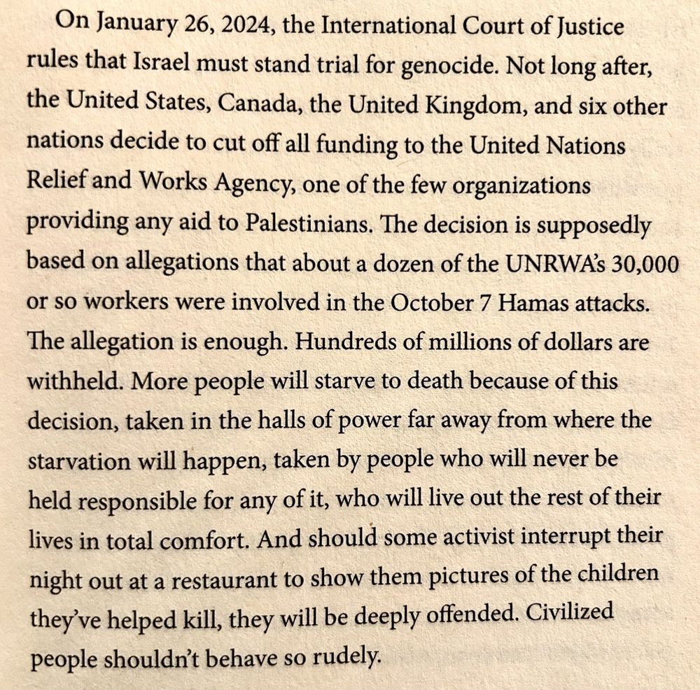 On January 26, 2024, the International Court of Justice rules that Israel must stand trial for genocide. Not long after, the United States, Canada, the United Kingdom, and six other nations decide to cut off all funding to the United Nations Relief and Works Agency, one of the few organizations providing any aid to Palestinians. The decision is supposedly based on allegations that about a dozen of the UNRWA'S 30,000 or so workers were involved in the October 7 Hamas attacks.
The allegation is enough. Hundreds of millions of dollars are withheld. More people will starve to death because of this decision, taken in the halls of power far away from where the starvation will happen, taken by people who will never be held responsible for any of it, who will live out the rest of their lives in total comfort. And should some activist interrupt their night out at a restaurant to show them pictures of the children they've helped kill, they will be deeply offended. Civilized people shouldn't behave so rudely.