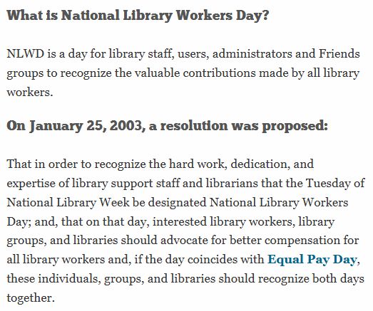What is National Library Workers Day?
NLWD is a day for library staff, users, administrators and Friends groups to recognize the valuable contributions made by all library workers.

On January 25, 2003, a resolution was proposed:
That in order to recognize the hard work, dedication, and expertise of library support staff and librarians that the Tuesday of National Library Week be designated National Library Workers Day; and, that on that day, interested library workers, library groups, and libraries should advocate for better compensation for all library workers and, if the day coincides with Equal Pay Day, these individuals, groups, and libraries should recognize both days together.