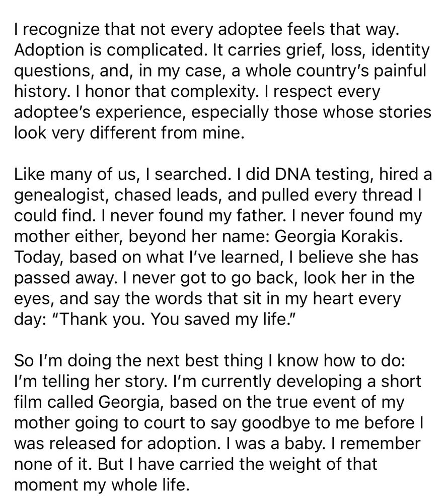 I recognize that not every adoptee feels that way.
Adoption is complicated. It carries grief, loss, identity questions, and, in my case, a whole country's painful history. I honor that complexity. I respect every adoptee's experience, especially those whose stories look very different from mine.
Like many of us, I searched. I did DNA testing, hired a genealogist, chased leads, and pulled every thread I could find. I never found my father. I never found my mother either, beyond her name: Georgia Korakis.
Today, based on what l've learned, I believe she has passed away. I never got to go back, look her in the eyes, and say the words that sit in my heart every day: "Thank you. You saved my life."
So l'm doing the next best thing I know how to do:
I'm telling her story. I'm currently developing a short film called Georgia, based on the true event of my mother going to court to say goodbye to me before I was released for adoption. I was a baby. I remember none of it. But I have carried the weight of that moment my whole life.