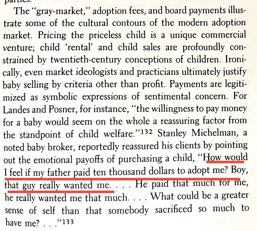 The "gray-market," adoption fees, and board payments illustrate some of the cultural contours of the modern adoption market. Pricing the priceless child is a unique commercial venture; child 'rental' and child sales are profoundly constrained by twentieth-century conceptions of children. Ironically, even market ideologists and practicians ultimately justify baby selling by criteria other than profit. Payments are legitimized as symbolic expressions of sentimental concern. For Landes and Posner, for instance, "the willingness to pay money for a baby would seem on the whole a reassuring factor from the standpoint of child welfare." Stanley Michelman, a noted baby broker, reportedly reassured his clients by pointing out the emotional payoffs of purchasing a child, "How would I feel if my father paid ten thousand dollars to adopt me? Boy, that guy really wanted me. ... He paid that much tor me, he really wanted me that much. ... What could be a greater sense of self than that somebody sacrificed so much to have me? ..."