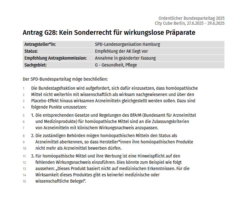 Antrag G28: Kein Sonderrecht für wirkungslose Präparate

Antragsteller*in: SPD-Landesorganisation Hamburg
Status: Empfehlung der AK liegt vor
Empfehlung Antragskommission: Annahme in geänderter Fassung
Sachgebiet: G - Gesundheit, Pflege

Der SPD-Bundesparteitag möge beschließen:
Die Bundestagsfraktion wird aufgefordert, sich dafür einzusetzen, dass homöopathische Mittel nicht weiterhin mit wissenschaftlich als wirksam nachgewiesenen und über den Placebo-Effekt hinaus wirksamen Arzneimitteln gleichgestellt werden sollen. 

Dazu sind folgende Punkte umzusetzen:

Die entsprechenden Gesetze und Regelungen des BfArM (Bundesamt für Arzneimittel und Medizinprodukte) für homöopathische Mittel sind an die Zulassungskriterien von Arzneimitteln mit klinischem Wirkungsnachweis anzupassen.
Die zuständigen Behörden mögen homöopathischen Mitteln den Status als Arzneimittel aberkennen, so dass Hersteller*innen ihre homöopathischen Produkte nicht mehr als Arzneimittel bewerben dürfen.

Für homöopathische Mittel und ihre Werbung ist eine Hinweispflicht auf den fehlenden Wirkungsnachweis einzuführen. Dies könnte zum Beispiel wie folgt aussehen: „Dieses Produkt basiert nicht auf medizinischen Erkenntnissen. Für die Wirksamkeit dieses Produktes gibt es keinerlei medizinische oder wissenschaftliche Belege!“