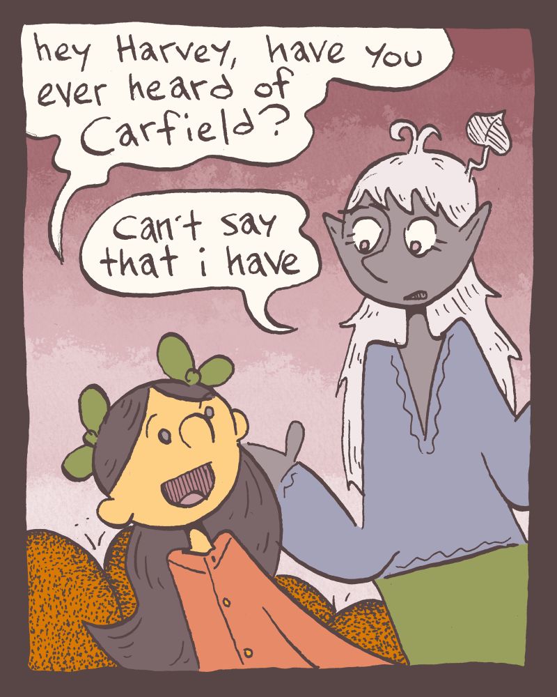 1 of 4

Zöe, a kabouter, turns to Harvard, a Púca, and asks her eternal burning question, "hey Harvey, have you ever heard of Carfield?"

"can't say that i have" replies Harvard.