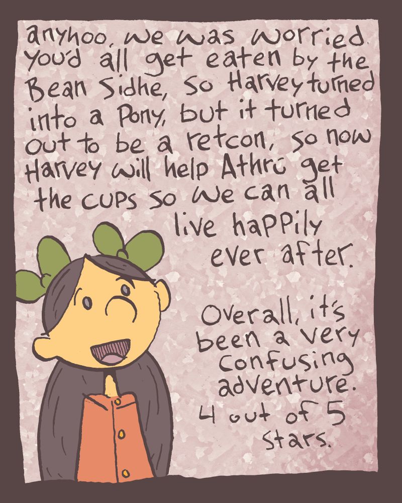 "anyhoo," Zöe continues frenetically, "We was worried you'd all get eaten by the Bean Sidhe, so Harvard turned into a pony, but it turned out to be a retcon, so now Harvey will help Athrú get the cups so we can all live happily ever after." she adds as an afterthought, "Overall, it's been a very confusing adventure. 4 out of 5 stars." 😭 thanks for the feedback, Zöe.