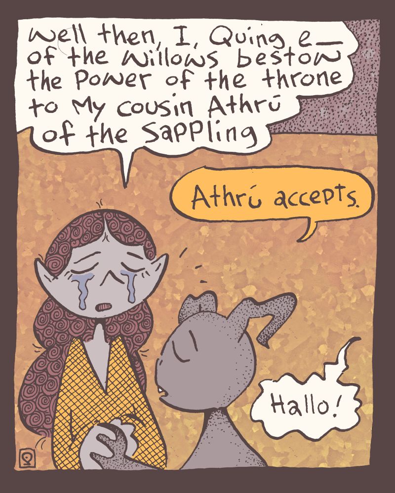 2 of 4

e_ closes their eyes as tears roll down their cheeks, "well then, I, Quing e_ of the Willows" for that is their official title, "bestow the power of the throne to my cousin Athrú of the Sappling" which is Athru's official title and we shall see soon why.

"Athrú accepts" he says closing his own eyes.

"Hallo!" a voice interrupts from off-panel.