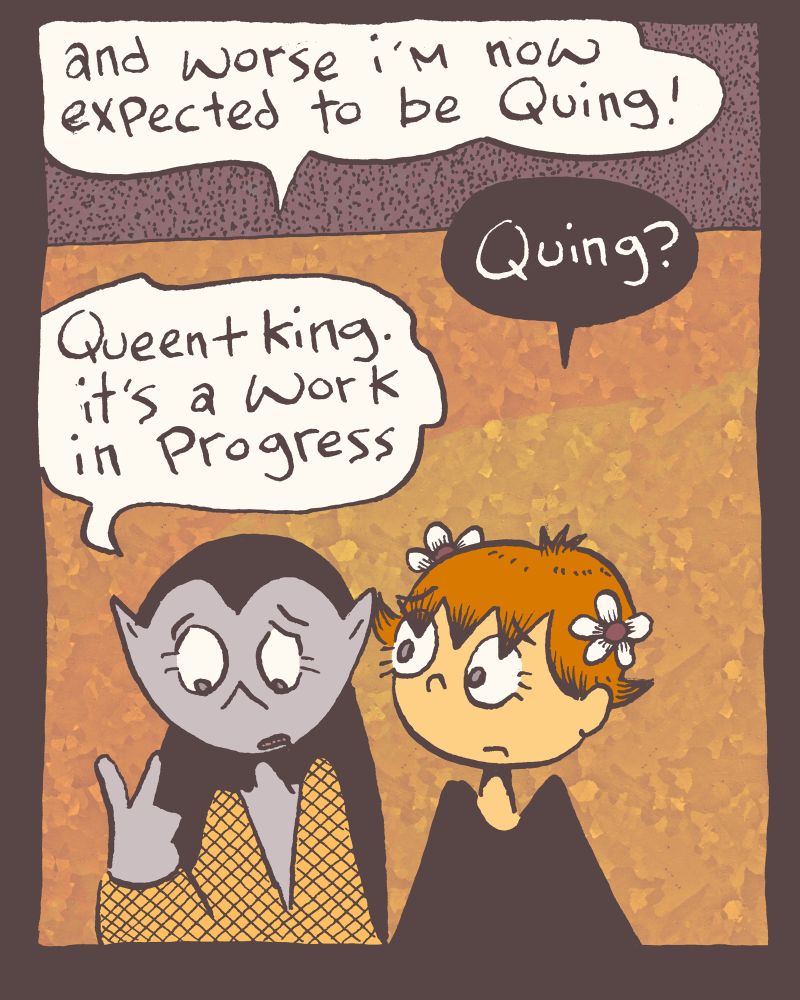 3 of 4

"and worse now i'm expected to be Quing!"

"Quing?" little q. repeats the word.

"Queen + King. it's a work in progress" to which a thousand good suggestions may be offered, but e_ is still a bit hung up on this detail.