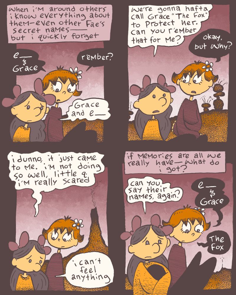 a four panel comic

first panel-
two fae, Kilroy & little q. sitting together.
caption: when i'm around others i know everything about them- even other fae's secret names- but i quickly forget
little q.: e_ & Grace. r'ember?
Kilroy: Grace & e_

second panel-
Kilroy: we're gonna hafta call Grace "The Fox" to protect her. can you r'ember that for me?
little q.: okay, but why?

third panel-
Kilroy: i dunno, it just came to me. i'm not doing so well, little q. i'm really scared. i can't feel anything.

fourth panel-
caption: if memories are all we really have-what do i got?
Kilroy: can you say their names, again?
little q.: e_ & Grace. The Fox